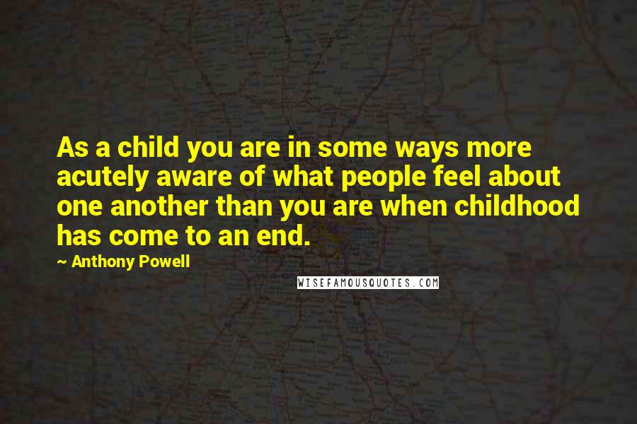Anthony Powell Quotes: As a child you are in some ways more acutely aware of what people feel about one another than you are when childhood has come to an end.
