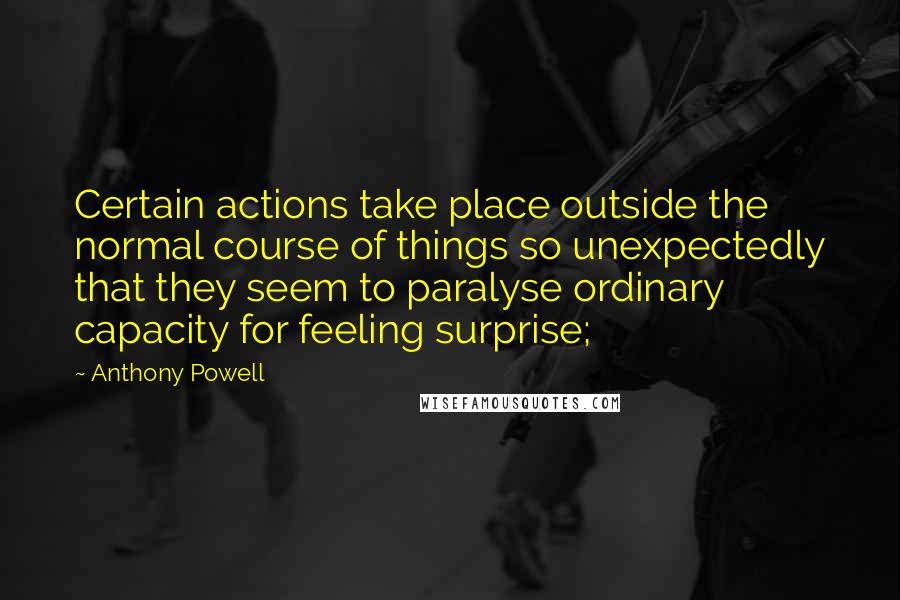 Anthony Powell Quotes: Certain actions take place outside the normal course of things so unexpectedly that they seem to paralyse ordinary capacity for feeling surprise;