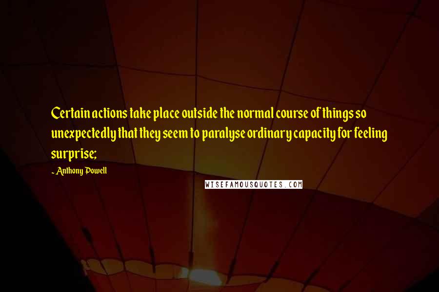 Anthony Powell Quotes: Certain actions take place outside the normal course of things so unexpectedly that they seem to paralyse ordinary capacity for feeling surprise;