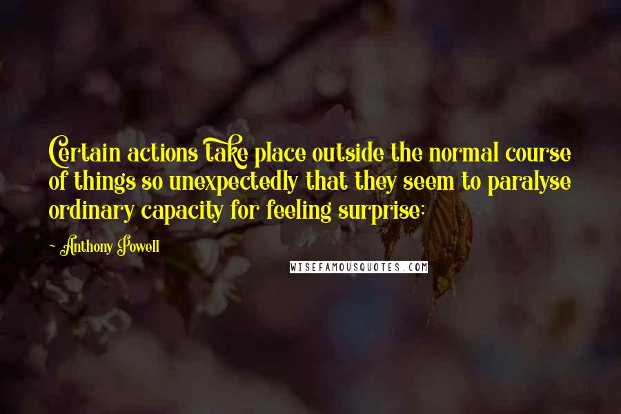 Anthony Powell Quotes: Certain actions take place outside the normal course of things so unexpectedly that they seem to paralyse ordinary capacity for feeling surprise;