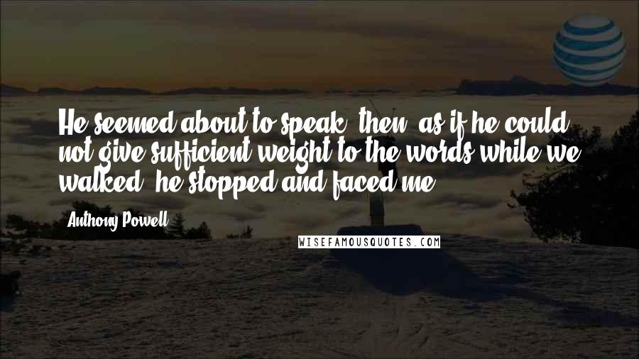 Anthony Powell Quotes: He seemed about to speak; then, as if he could not give sufficient weight to the words while we walked, he stopped and faced me.