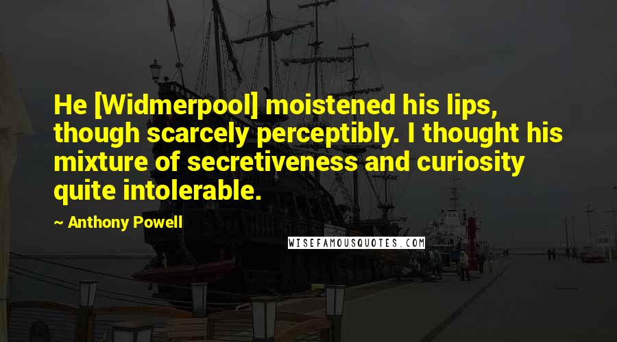 Anthony Powell Quotes: He [Widmerpool] moistened his lips, though scarcely perceptibly. I thought his mixture of secretiveness and curiosity quite intolerable.