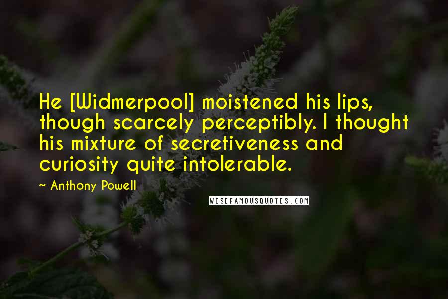 Anthony Powell Quotes: He [Widmerpool] moistened his lips, though scarcely perceptibly. I thought his mixture of secretiveness and curiosity quite intolerable.