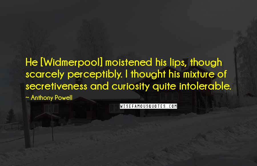 Anthony Powell Quotes: He [Widmerpool] moistened his lips, though scarcely perceptibly. I thought his mixture of secretiveness and curiosity quite intolerable.