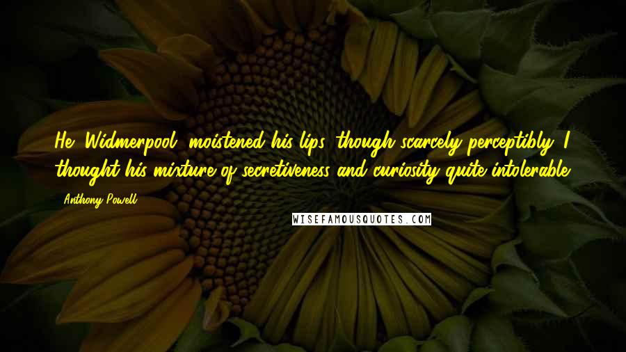 Anthony Powell Quotes: He [Widmerpool] moistened his lips, though scarcely perceptibly. I thought his mixture of secretiveness and curiosity quite intolerable.