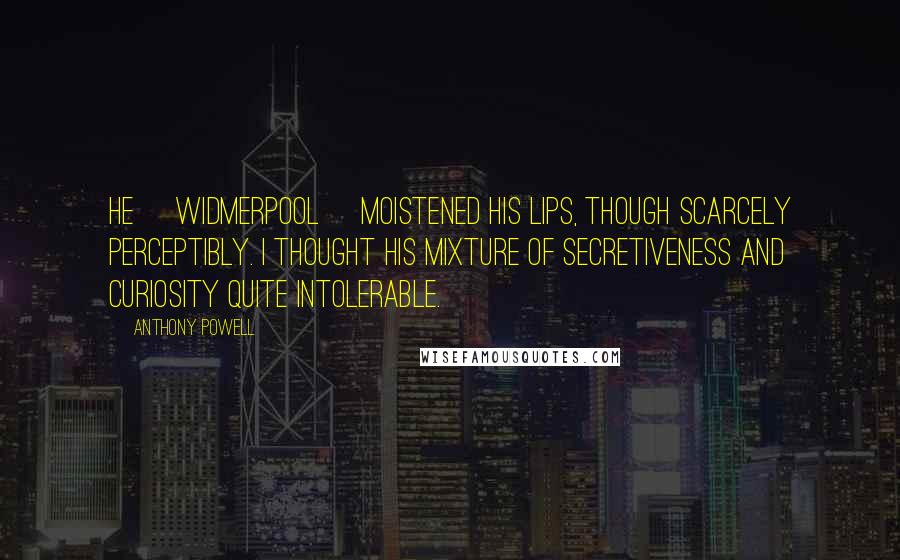 Anthony Powell Quotes: He [Widmerpool] moistened his lips, though scarcely perceptibly. I thought his mixture of secretiveness and curiosity quite intolerable.