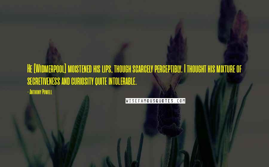 Anthony Powell Quotes: He [Widmerpool] moistened his lips, though scarcely perceptibly. I thought his mixture of secretiveness and curiosity quite intolerable.
