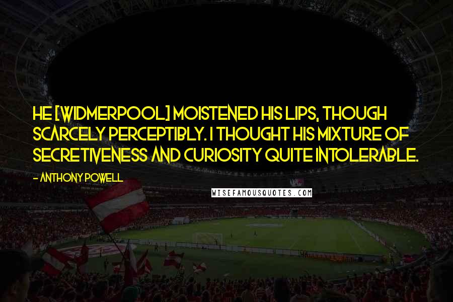 Anthony Powell Quotes: He [Widmerpool] moistened his lips, though scarcely perceptibly. I thought his mixture of secretiveness and curiosity quite intolerable.