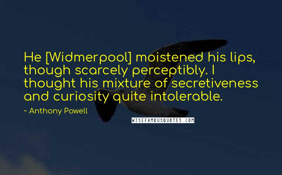 Anthony Powell Quotes: He [Widmerpool] moistened his lips, though scarcely perceptibly. I thought his mixture of secretiveness and curiosity quite intolerable.