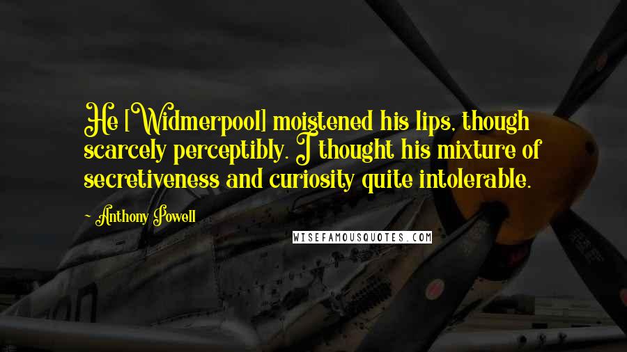 Anthony Powell Quotes: He [Widmerpool] moistened his lips, though scarcely perceptibly. I thought his mixture of secretiveness and curiosity quite intolerable.