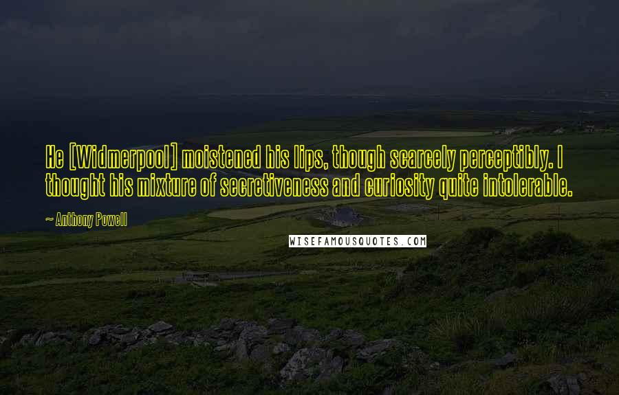 Anthony Powell Quotes: He [Widmerpool] moistened his lips, though scarcely perceptibly. I thought his mixture of secretiveness and curiosity quite intolerable.