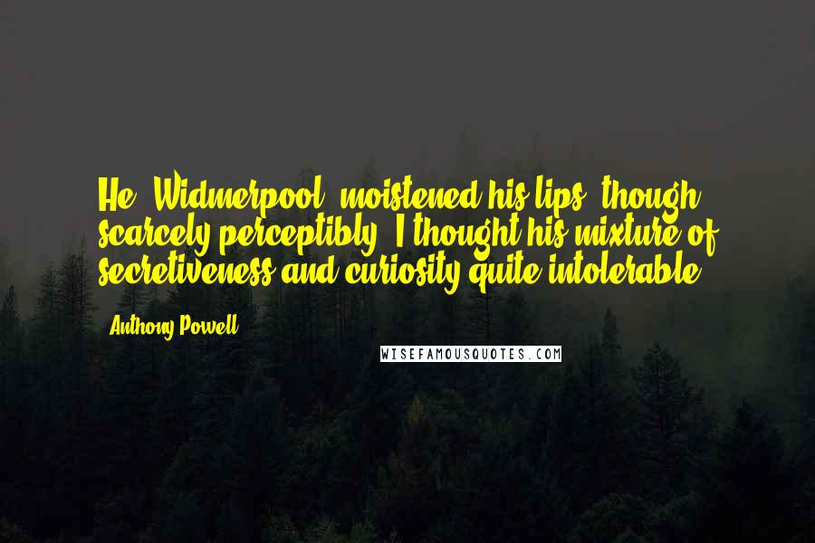 Anthony Powell Quotes: He [Widmerpool] moistened his lips, though scarcely perceptibly. I thought his mixture of secretiveness and curiosity quite intolerable.