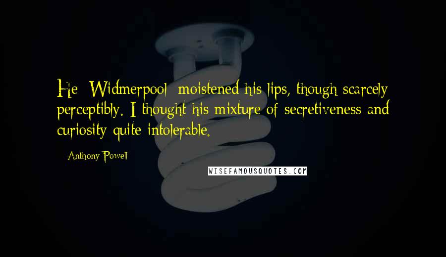 Anthony Powell Quotes: He [Widmerpool] moistened his lips, though scarcely perceptibly. I thought his mixture of secretiveness and curiosity quite intolerable.