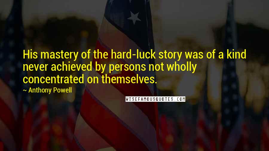 Anthony Powell Quotes: His mastery of the hard-luck story was of a kind never achieved by persons not wholly concentrated on themselves.