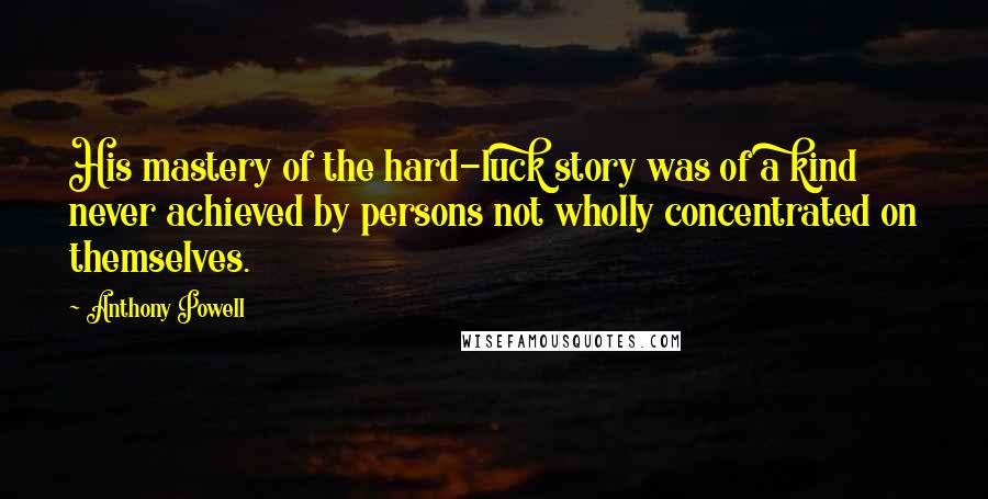 Anthony Powell Quotes: His mastery of the hard-luck story was of a kind never achieved by persons not wholly concentrated on themselves.