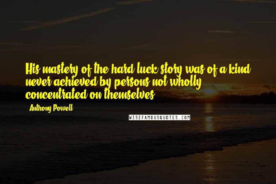 Anthony Powell Quotes: His mastery of the hard-luck story was of a kind never achieved by persons not wholly concentrated on themselves.