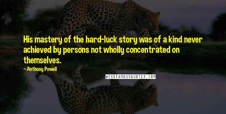 Anthony Powell Quotes: His mastery of the hard-luck story was of a kind never achieved by persons not wholly concentrated on themselves.