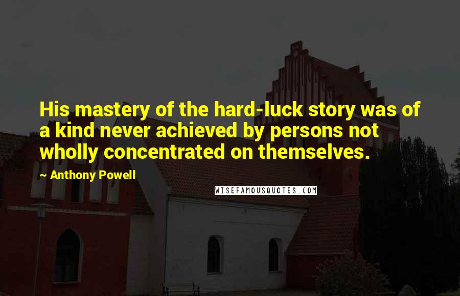 Anthony Powell Quotes: His mastery of the hard-luck story was of a kind never achieved by persons not wholly concentrated on themselves.