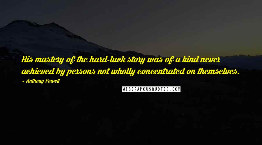 Anthony Powell Quotes: His mastery of the hard-luck story was of a kind never achieved by persons not wholly concentrated on themselves.