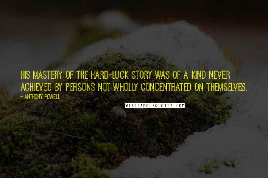 Anthony Powell Quotes: His mastery of the hard-luck story was of a kind never achieved by persons not wholly concentrated on themselves.