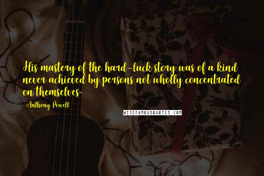 Anthony Powell Quotes: His mastery of the hard-luck story was of a kind never achieved by persons not wholly concentrated on themselves.