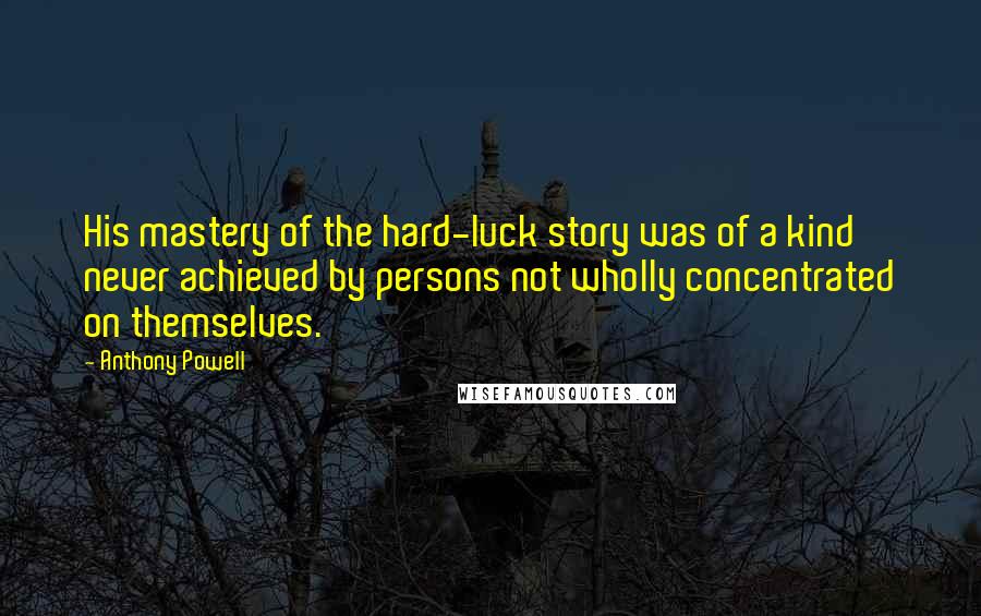 Anthony Powell Quotes: His mastery of the hard-luck story was of a kind never achieved by persons not wholly concentrated on themselves.