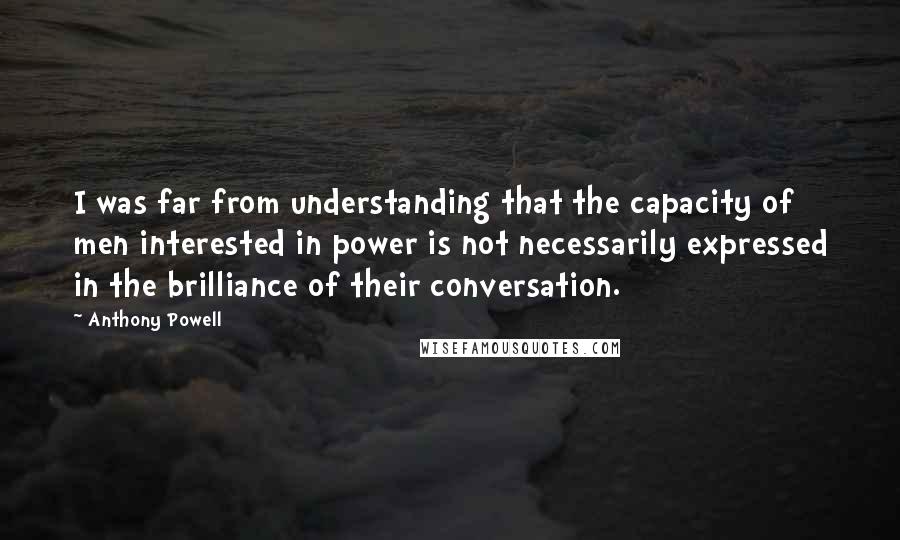 Anthony Powell Quotes: I was far from understanding that the capacity of men interested in power is not necessarily expressed in the brilliance of their conversation.