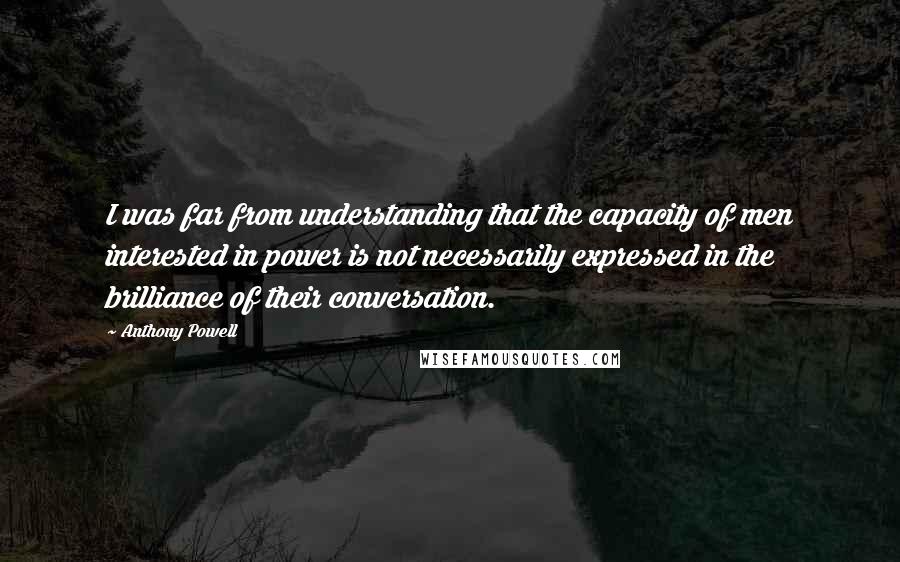Anthony Powell Quotes: I was far from understanding that the capacity of men interested in power is not necessarily expressed in the brilliance of their conversation.