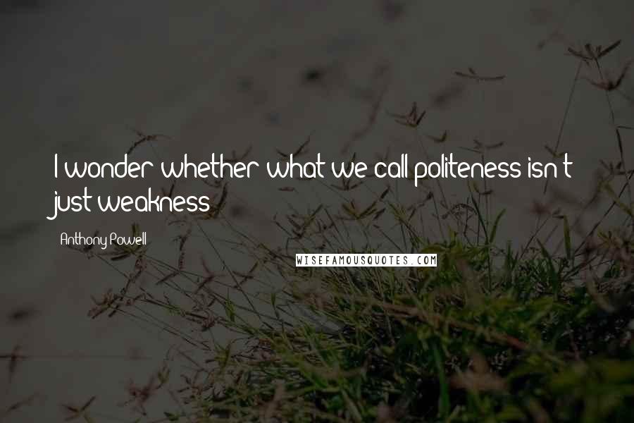 Anthony Powell Quotes: I wonder whether what we call politeness isn't just weakness