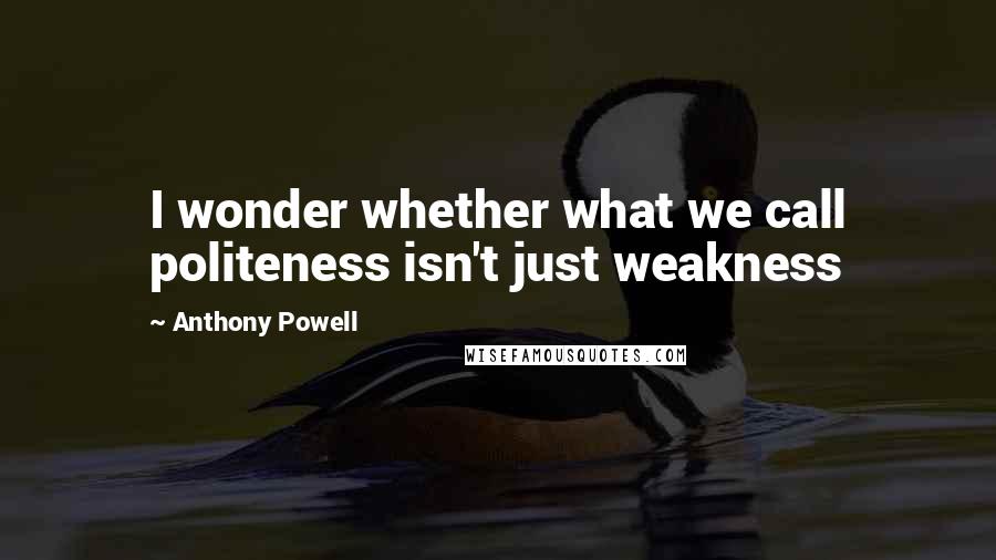 Anthony Powell Quotes: I wonder whether what we call politeness isn't just weakness