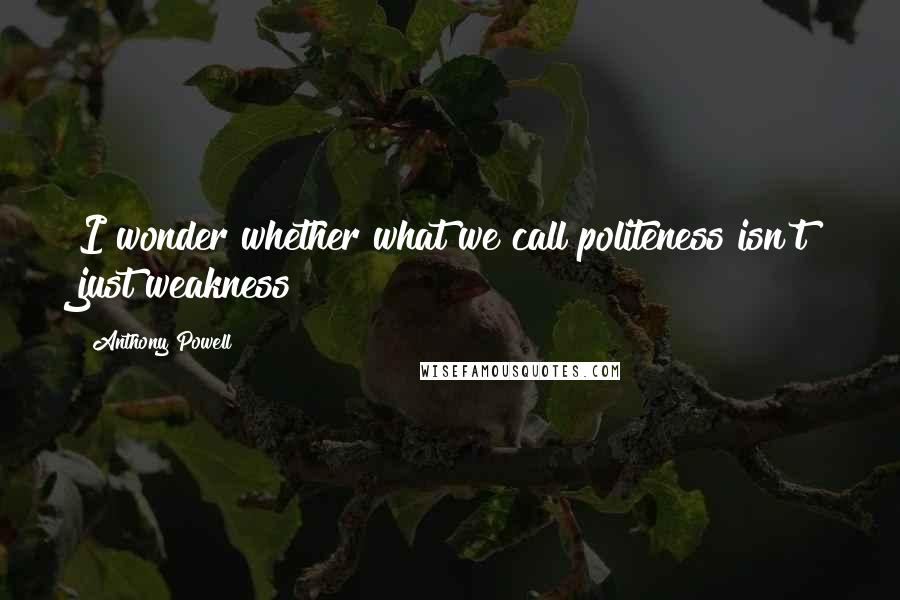 Anthony Powell Quotes: I wonder whether what we call politeness isn't just weakness