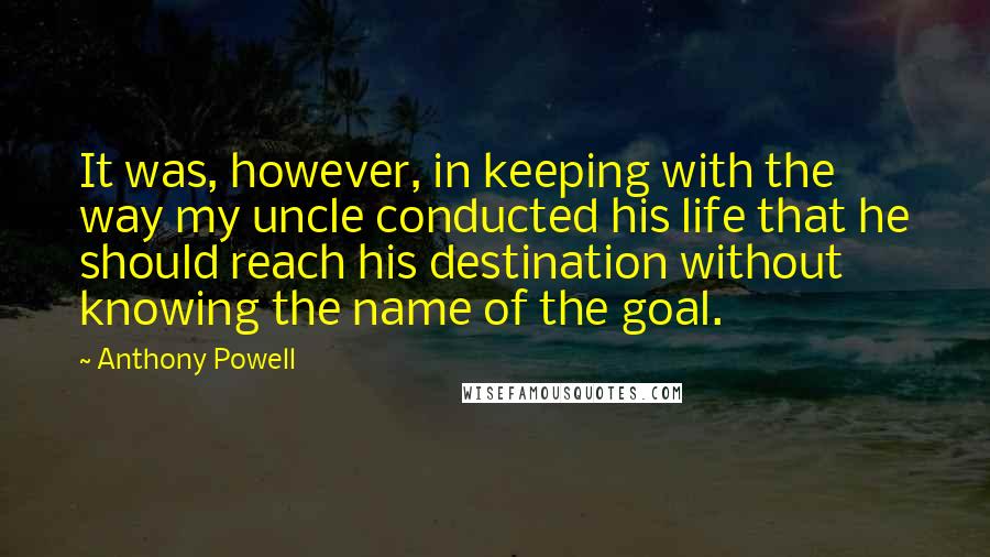 Anthony Powell Quotes: It was, however, in keeping with the way my uncle conducted his life that he should reach his destination without knowing the name of the goal.