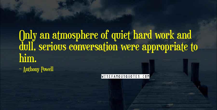 Anthony Powell Quotes: Only an atmosphere of quiet hard work and dull, serious conversation were appropriate to him.