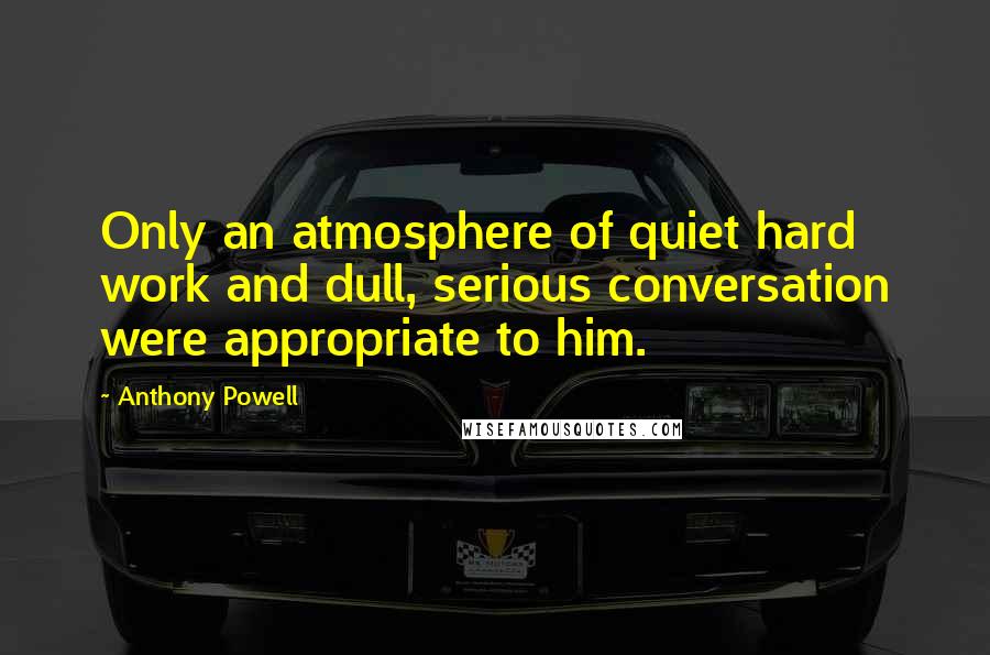 Anthony Powell Quotes: Only an atmosphere of quiet hard work and dull, serious conversation were appropriate to him.