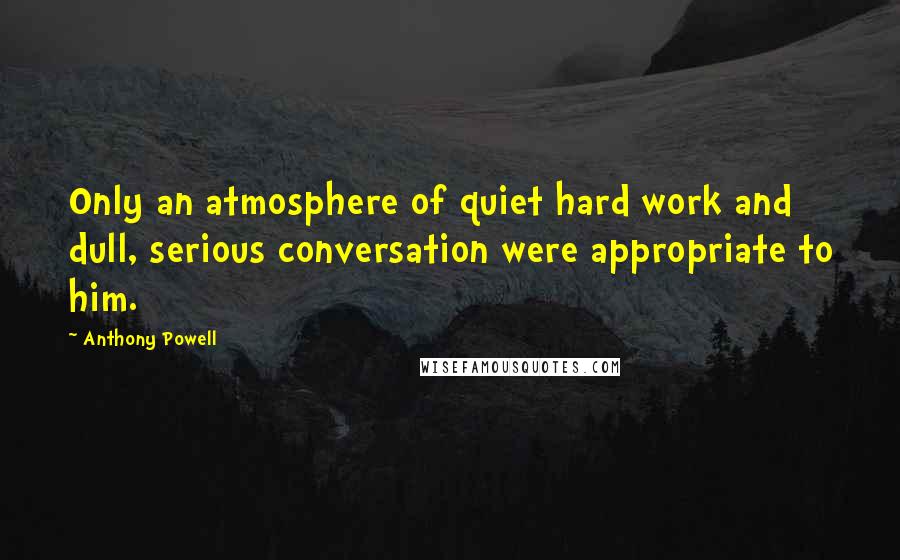 Anthony Powell Quotes: Only an atmosphere of quiet hard work and dull, serious conversation were appropriate to him.