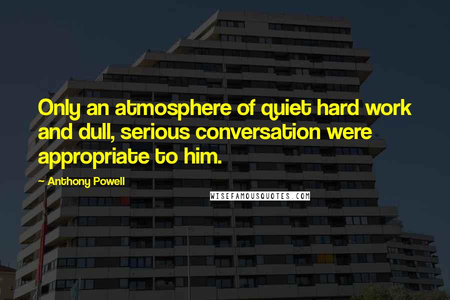 Anthony Powell Quotes: Only an atmosphere of quiet hard work and dull, serious conversation were appropriate to him.