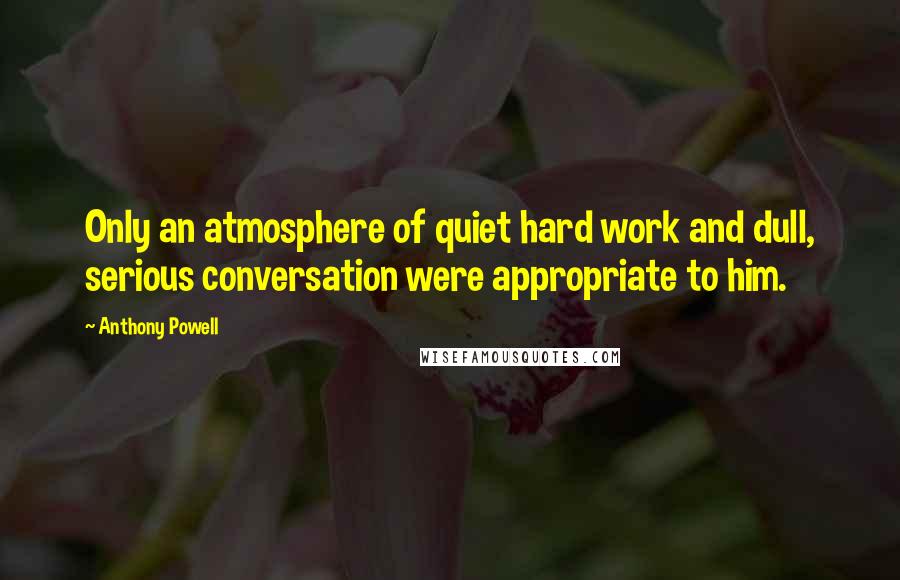 Anthony Powell Quotes: Only an atmosphere of quiet hard work and dull, serious conversation were appropriate to him.