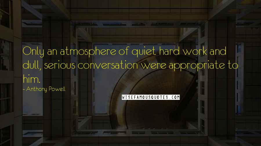 Anthony Powell Quotes: Only an atmosphere of quiet hard work and dull, serious conversation were appropriate to him.