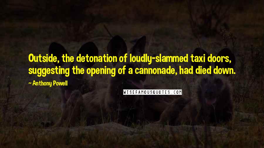 Anthony Powell Quotes: Outside, the detonation of loudly-slammed taxi doors, suggesting the opening of a cannonade, had died down.
