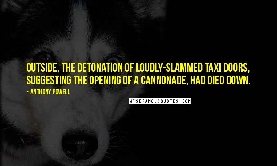 Anthony Powell Quotes: Outside, the detonation of loudly-slammed taxi doors, suggesting the opening of a cannonade, had died down.
