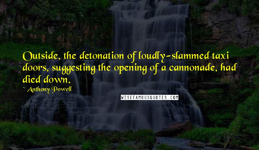 Anthony Powell Quotes: Outside, the detonation of loudly-slammed taxi doors, suggesting the opening of a cannonade, had died down.