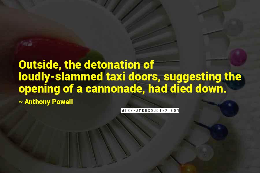 Anthony Powell Quotes: Outside, the detonation of loudly-slammed taxi doors, suggesting the opening of a cannonade, had died down.