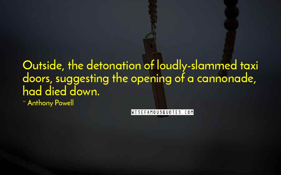 Anthony Powell Quotes: Outside, the detonation of loudly-slammed taxi doors, suggesting the opening of a cannonade, had died down.