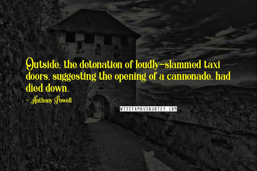 Anthony Powell Quotes: Outside, the detonation of loudly-slammed taxi doors, suggesting the opening of a cannonade, had died down.