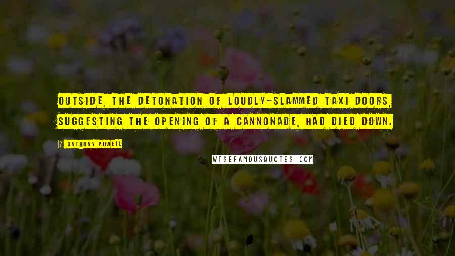 Anthony Powell Quotes: Outside, the detonation of loudly-slammed taxi doors, suggesting the opening of a cannonade, had died down.