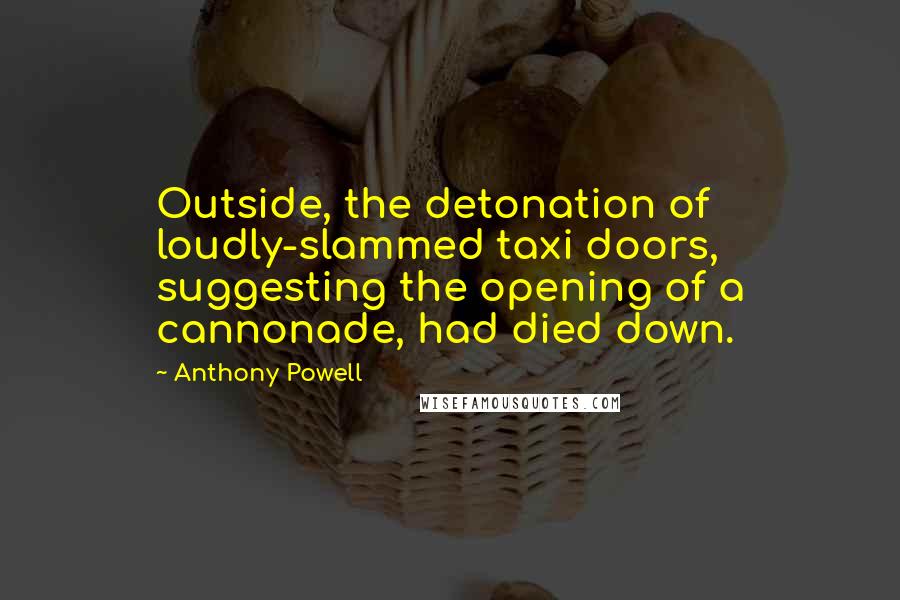 Anthony Powell Quotes: Outside, the detonation of loudly-slammed taxi doors, suggesting the opening of a cannonade, had died down.
