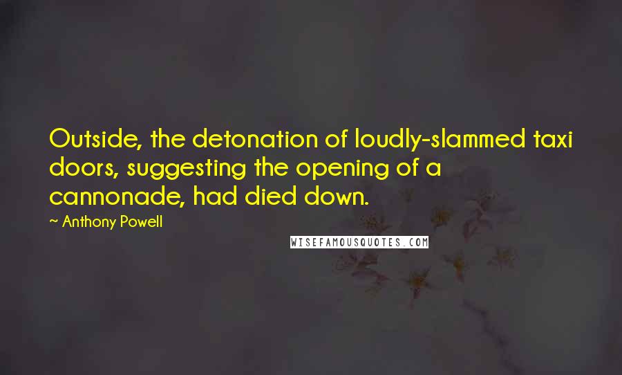 Anthony Powell Quotes: Outside, the detonation of loudly-slammed taxi doors, suggesting the opening of a cannonade, had died down.