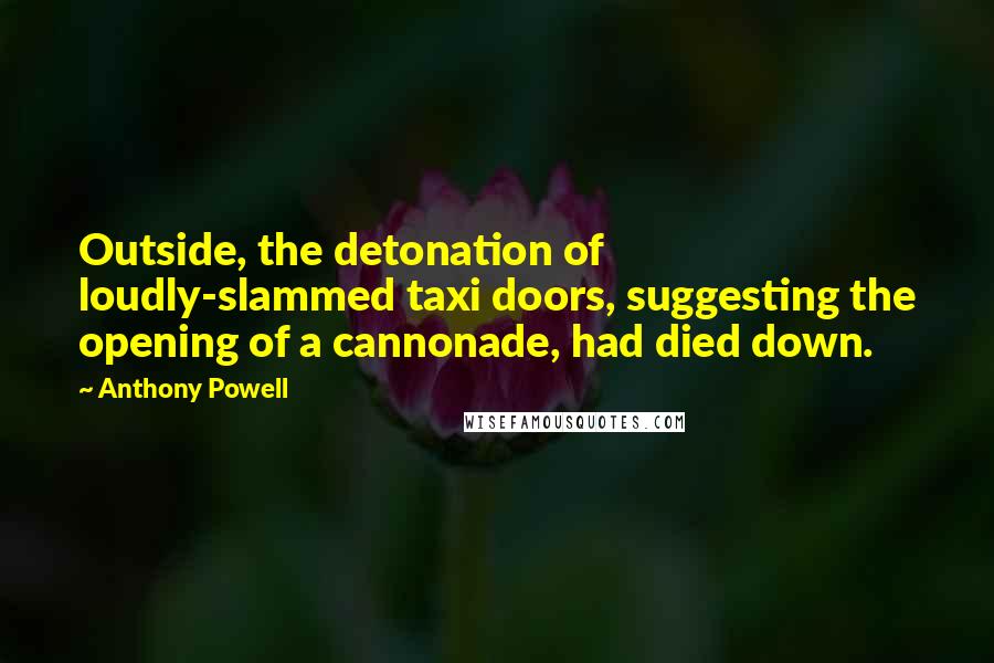 Anthony Powell Quotes: Outside, the detonation of loudly-slammed taxi doors, suggesting the opening of a cannonade, had died down.