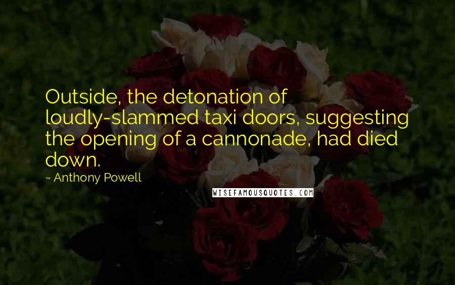 Anthony Powell Quotes: Outside, the detonation of loudly-slammed taxi doors, suggesting the opening of a cannonade, had died down.