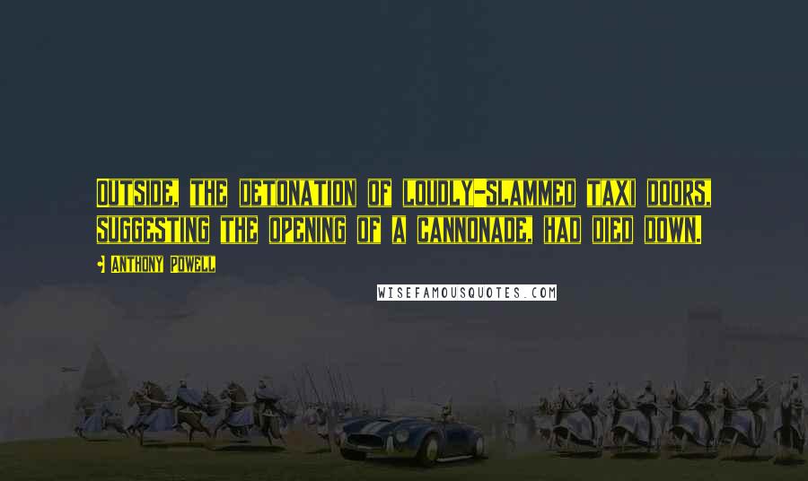 Anthony Powell Quotes: Outside, the detonation of loudly-slammed taxi doors, suggesting the opening of a cannonade, had died down.